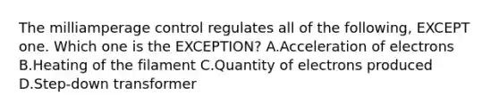 The milliamperage control regulates all of the following, EXCEPT one. Which one is the EXCEPTION? A.Acceleration of electrons B.Heating of the filament C.Quantity of electrons produced D.Step-down transformer