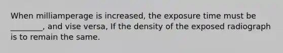 When milliamperage is increased, the exposure time must be ________, and vise versa, If the density of the exposed radiograph is to remain the same.