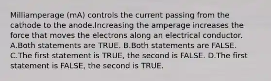 Milliamperage (mA) controls the current passing from the cathode to the anode.Increasing the amperage increases the force that moves the electrons along an electrical conductor. A.Both statements are TRUE. B.Both statements are FALSE. C.The first statement is TRUE, the second is FALSE. D.The first statement is FALSE, the second is TRUE.