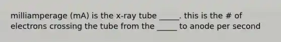 milliamperage (mA) is the x-ray tube _____. this is the # of electrons crossing the tube from the _____ to anode per second