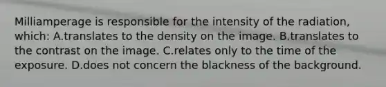 Milliamperage is responsible for the intensity of the radiation, which: A.translates to the density on the image. B.translates to the contrast on the image. C.relates only to the time of the exposure. D.does not concern the blackness of the background.