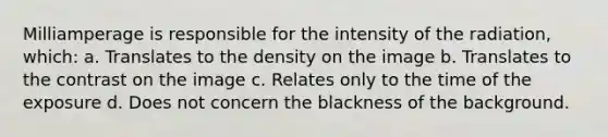 Milliamperage is responsible for the intensity of the radiation, which: a. Translates to the density on the image b. Translates to the contrast on the image c. Relates only to the time of the exposure d. Does not concern the blackness of the background.