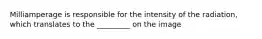 Milliamperage is responsible for the intensity of the radiation, which translates to the _________ on the image