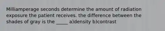 Milliamperage seconds determine the amount of radiation exposure the patient receives. the difference between the shades of gray is the _____ a)density b)contrast