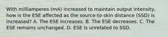 With milliamperes (mA) increased to maintain output intensity, how is the ESE affected as the source-to-skin distance (SSD) is increased? A. The ESE increases. B. The ESE decreases. C. The ESE remains unchanged. D. ESE is unrelated to SSD.