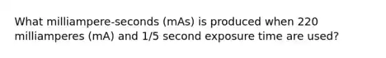 What milliampere-seconds (mAs) is produced when 220 milliamperes (mA) and 1/5 second exposure time are used?