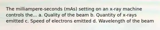 The milliampere-seconds (mAs) setting on an x-ray machine controls the... a. Quality of the beam b. Quantity of x-rays emitted c. Speed of electrons emitted d. Wavelength of the beam