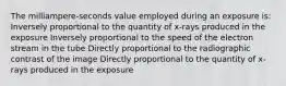 The milliampere-seconds value employed during an exposure is: Inversely proportional to the quantity of x-rays produced in the exposure Inversely proportional to the speed of the electron stream in the tube Directly proportional to the radiographic contrast of the image Directly proportional to the quantity of x-rays produced in the exposure