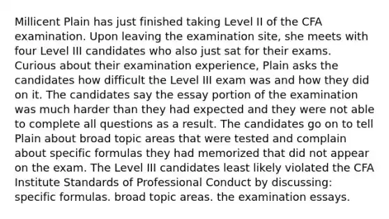 Millicent Plain has just finished taking Level II of the CFA examination. Upon leaving the examination site, she meets with four Level III candidates who also just sat for their exams. Curious about their examination experience, Plain asks the candidates how difficult the Level III exam was and how they did on it. The candidates say the essay portion of the examination was much harder than they had expected and they were not able to complete all questions as a result. The candidates go on to tell Plain about broad topic areas that were tested and complain about specific formulas they had memorized that did not appear on the exam. The Level III candidates least likely violated the CFA Institute Standards of Professional Conduct by discussing: specific formulas. broad topic areas. the examination essays.