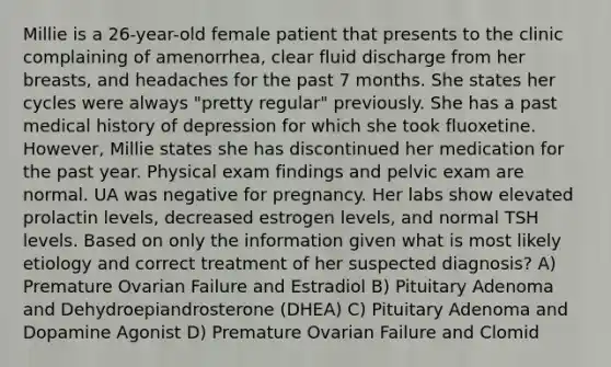 Millie is a 26-year-old female patient that presents to the clinic complaining of amenorrhea, clear fluid discharge from her breasts, and headaches for the past 7 months. She states her cycles were always "pretty regular" previously. She has a past medical history of depression for which she took fluoxetine. However, Millie states she has discontinued her medication for the past year. Physical exam findings and pelvic exam are normal. UA was negative for pregnancy. Her labs show elevated prolactin levels, decreased estrogen levels, and normal TSH levels. Based on only the information given what is most likely etiology and correct treatment of her suspected diagnosis? A) Premature Ovarian Failure and Estradiol B) Pituitary Adenoma and Dehydroepiandrosterone (DHEA) C) Pituitary Adenoma and Dopamine Agonist D) Premature Ovarian Failure and Clomid