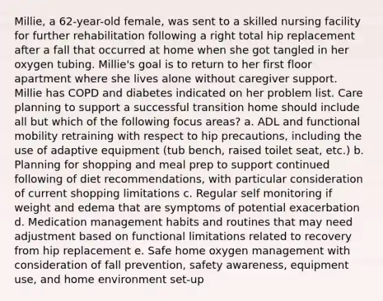 Millie, a 62-year-old female, was sent to a skilled nursing facility for further rehabilitation following a right total hip replacement after a fall that occurred at home when she got tangled in her oxygen tubing. Millie's goal is to return to her first floor apartment where she lives alone without caregiver support. Millie has COPD and diabetes indicated on her problem list. Care planning to support a successful transition home should include all but which of the following focus areas? a. ADL and functional mobility retraining with respect to hip precautions, including the use of adaptive equipment (tub bench, raised toilet seat, etc.) b. Planning for shopping and meal prep to support continued following of diet recommendations, with particular consideration of current shopping limitations c. Regular self monitoring if weight and edema that are symptoms of potential exacerbation d. Medication management habits and routines that may need adjustment based on functional limitations related to recovery from hip replacement e. Safe home oxygen management with consideration of fall prevention, safety awareness, equipment use, and home environment set-up