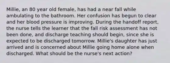 Millie, an 80 year old female, has had a near fall while ambulating to the bathroom. Her confusion has begun to clear and her blood pressure is improving. During the handoff report, the nurse tells the learner that the fall risk assessment has not been done, and discharge teaching should begin, since she is expected to be discharged tomorrow. Millie's daughter has just arrived and is concerned about Millie going home alone when discharged. What should be the nurse's next action?