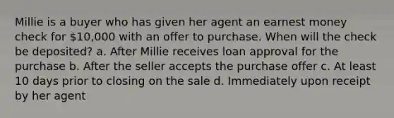 Millie is a buyer who has given her agent an earnest money check for 10,000 with an offer to purchase. When will the check be deposited? a. After Millie receives loan approval for the purchase b. After the seller accepts the purchase offer c. At least 10 days prior to closing on the sale d. Immediately upon receipt by her agent