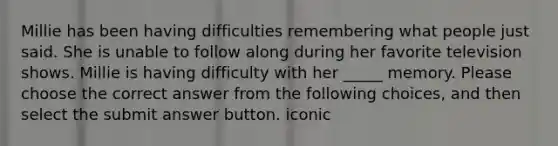 Millie has been having difficulties remembering what people just said. She is unable to follow along during her favorite television shows. Millie is having difficulty with her _____ memory. Please choose the correct answer from the following choices, and then select the submit answer button. iconic