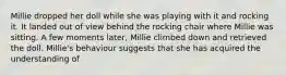 Millie dropped her doll while she was playing with it and rocking it. It landed out of view behind the rocking chair where Millie was sitting. A few moments later, Millie climbed down and retrieved the doll. Millie's behaviour suggests that she has acquired the understanding of