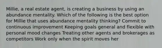 Millie, a real estate agent, is creating a business by using an abundance mentality. Which of the following is the best option for Millie that uses abundance mentality thinking? Commit to continuous improvement Keeping goals general and flexible with personal mood changes Treating other agents and brokerages as competitors Work only when the spirit moves her