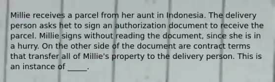 Millie receives a parcel from her aunt in Indonesia. The delivery person asks het to sign an authorization document to receive the parcel. Millie signs without reading the document, since she is in a hurry. On the other side of the document are contract terms that transfer all of Millie's property to the delivery person. This is an instance of _____.