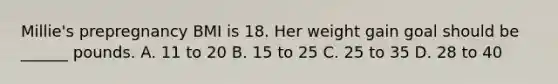 Millie's prepregnancy BMI is 18. Her weight gain goal should be ______ pounds. A. 11 to 20 B. 15 to 25 C. 25 to 35 D. 28 to 40