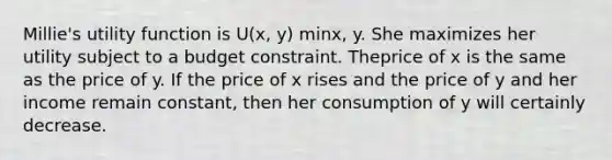 Millie's utility function is U(x, y) minx, y. She maximizes her utility subject to a budget constraint. Theprice of x is the same as the price of y. If the price of x rises and the price of y and her income remain constant, then her consumption of y will certainly decrease.