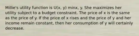 Millie's utility function is U(x, y) minx, y. She maximizes her utility subject to a budget constraint. The price of x is the same as the price of y. If the price of x rises and the price of y and her income remain constant, then her consumption of y will certainly decrease.