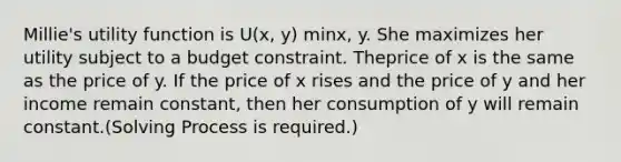 Millie's utility function is U(x, y) minx, y. She maximizes her utility subject to a budget constraint. Theprice of x is the same as the price of y. If the price of x rises and the price of y and her income remain constant, then her consumption of y will remain constant.(Solving Process is required.)