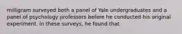 milligram surveyed both a panel of Yale undergraduates and a panel of psychology professors before he conducted his original experiment. in these surveys, he found that