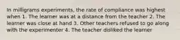 In milligrams experiments, the rate of compliance was highest when 1. The learner was at a distance from the teacher 2. The learner was close at hand 3. Other teachers refused to go along with the experimenter 4. The teacher disliked the learner