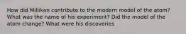 How did Millikan contribute to the modern model of the atom? What was the name of his experiment? Did the model of the atom change? What were his discoveries