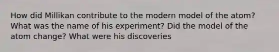 How did Millikan contribute to the modern model of the atom? What was the name of his experiment? Did the model of the atom change? What were his discoveries