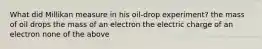 What did Millikan measure in his oil-drop experiment? the mass of oil drops the mass of an electron the electric charge of an electron none of the above