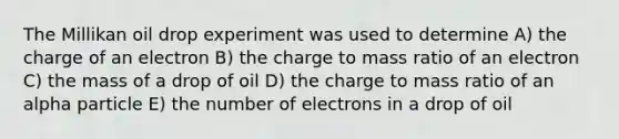 The Millikan oil drop experiment was used to determine A) the charge of an electron B) the charge to mass ratio of an electron C) the mass of a drop of oil D) the charge to mass ratio of an alpha particle E) the number of electrons in a drop of oil