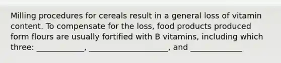 Milling procedures for cereals result in a general loss of vitamin content. To compensate for the loss, food products produced form flours are usually fortified with B vitamins, including which three: ____________, ____________________, and _____________