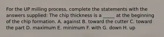 For the UP milling process, complete the statements with the answers supplied: The chip thickness is a _____ at the beginning of the chip formation. A. against B. toward the cutter C. toward the part D. maximum E. minimum F. with G. down H. up