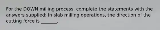 For the DOWN milling process, complete the statements with the answers supplied: In slab milling operations, the direction of the cutting force is _______.