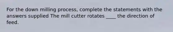 For the down milling process, complete the statements with the answers supplied The mill cutter rotates ____ the direction of feed.