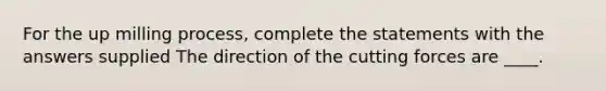 For the up milling process, complete the statements with the answers supplied The direction of the cutting forces are ____.