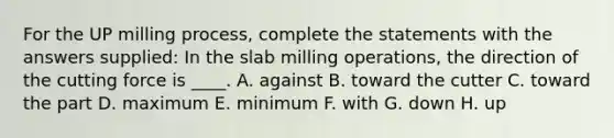 For the UP milling process, complete the statements with the answers supplied: In the slab milling operations, the direction of the cutting force is ____. A. against B. toward the cutter C. toward the part D. maximum E. minimum F. with G. down H. up