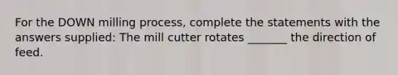 For the DOWN milling process, complete the statements with the answers supplied: The mill cutter rotates _______ the direction of feed.