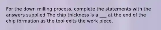 For the down milling process, complete the statements with the answers supplied The chip thickness is a ___ at the end of the chip formation as the tool exits the work piece.