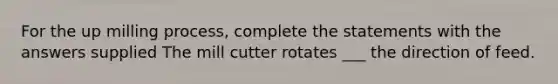 For the up milling process, complete the statements with the answers supplied The mill cutter rotates ___ the direction of feed.