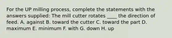 For the UP milling process, complete the statements with the answers supplied: The mill cutter rotates ____ the direction of feed. A. against B. toward the cutter C. toward the part D. maximum E. minimum F. with G. down H. up