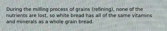 During the milling process of grains (refining), none of the nutrients are lost, so white bread has all of the same vitamins and minerals as a whole grain bread.