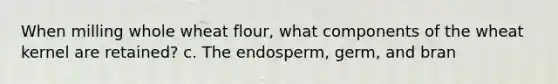 When milling whole wheat flour, what components of the wheat kernel are retained? c. The endosperm, germ, and bran