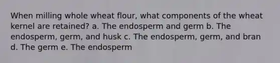 When milling whole wheat flour, what components of the wheat kernel are retained? a. The endosperm and germ b. The endosperm, germ, and husk c. The endosperm, germ, and bran d. The germ e. The endosperm