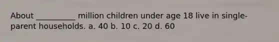 About __________ million children under age 18 live in single-parent households. a. 40 b. 10 c. 20 d. 60