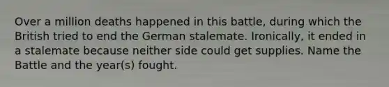 Over a million deaths happened in this battle, during which the British tried to end the German stalemate. Ironically, it ended in a stalemate because neither side could get supplies. Name the Battle and the year(s) fought.