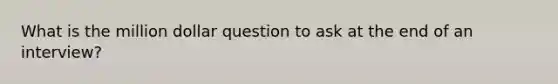 What is the million dollar question to ask at the end of an interview?