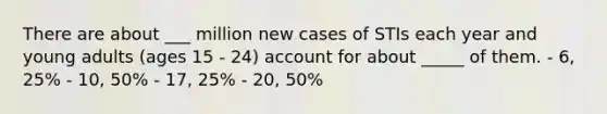 There are about ___ million new cases of STIs each year and young adults (ages 15 - 24) account for about _____ of them. - 6, 25% - 10, 50% - 17, 25% - 20, 50%