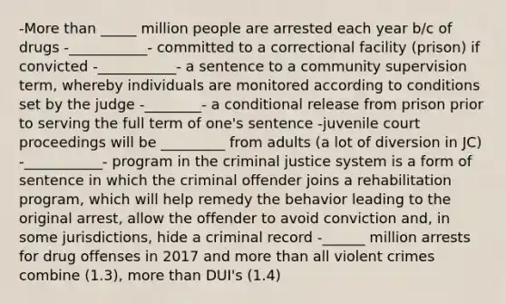 -More than _____ million people are arrested each year b/c of drugs -___________- committed to a correctional facility (prison) if convicted -___________- a sentence to a community supervision term, whereby individuals are monitored according to conditions set by the judge -________- a conditional release from prison prior to serving the full term of one's sentence -juvenile court proceedings will be _________ from adults (a lot of diversion in JC) -___________- program in the criminal justice system is a form of sentence in which the criminal offender joins a rehabilitation program, which will help remedy the behavior leading to the original arrest, allow the offender to avoid conviction and, in some jurisdictions, hide a criminal record -______ million arrests for drug offenses in 2017 and more than all violent crimes combine (1.3), more than DUI's (1.4)