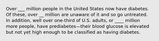 Over ___ million people in the United States now have diabetes. Of these, over __ million are unaware of it and so go untreated. In addition, well over one-third of U.S. adults, or ____ million more people, have prediabetes—their blood glucose is elevated but not yet high enough to be classified as having diabetes.